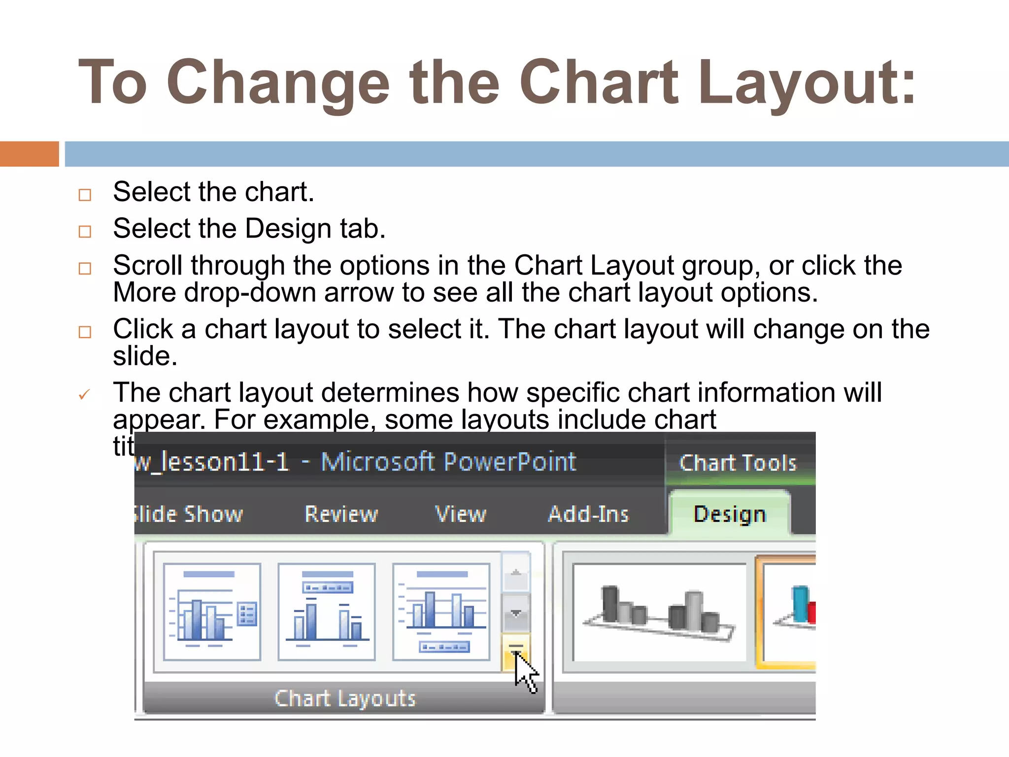 To Change the Chart Layout:Select the chart.Select the Design tab.Scroll through the options in the Chart Layout group, or click the More drop-down arrow to see all the chart layout options.Click a chart layout to select it. The chart layout will change on the slide.The chart layout determines how specific chart information will appear. For example, some layouts include chart titles, legends, and axis labelsTo Modify Specific Areas of the Chart LayoutSelect the chart.Select the Layout tab.Locate the Labels group.