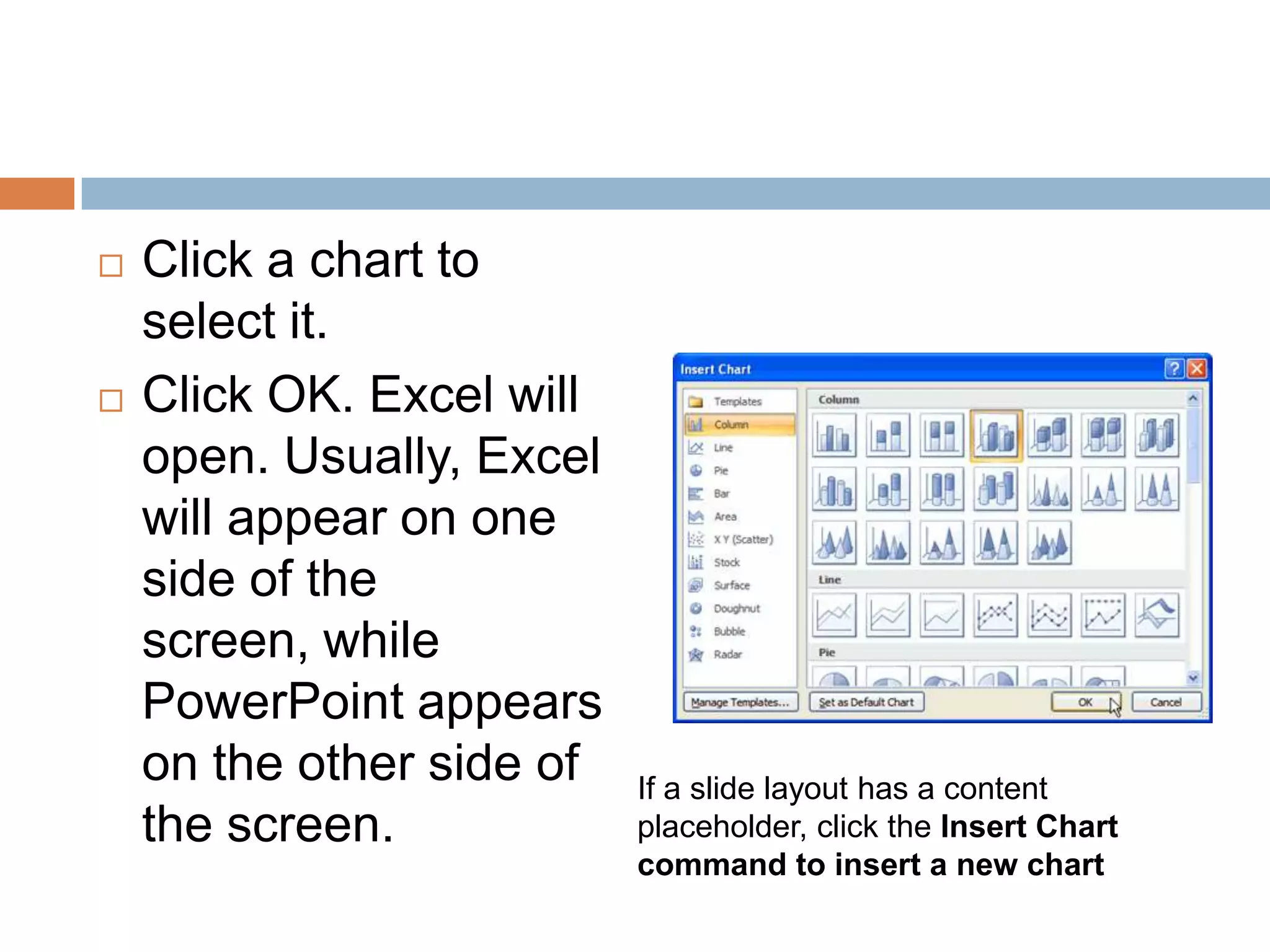 Click a chart to select it.Click OK. Excel will open. Usually, Excel will appear on one side of the screen, while PowerPoint appears on the other side of the screen.If a slide layout has a content placeholder, click the Insert Chart command to insert a new chart