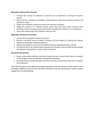 Motivation in Research (15 minutes):
1. Introduce the concept of motivation in research and its significance in driving the research
process.
2. Discuss intrinsic and extrinsic motivation, emphasizing the importance of personal interest and
passion for a topic.
3. Explain how motivation impacts the quality and outcomes of research.
4. Engage the students in a reflective activity where they think about what motivates them
personally in their research pursuits and share their thoughts with a partner or in small groups.
5. Have a few students share their reflections with the class.
Application and Closure (5 minutes):
1. Summarize the key points covered in the lesson.
2. Provide a real-world scenario related to research and ask students to identify the research
objective and potential motivations behind it.
3. Address any questions or concerns the students may have regarding the topics covered.
4. Conclude the lesson by emphasizing the importance of research in various fields and encouraging
the students to develop their research skills and interests.
Assessment (Homework):
1. Assign a short-written reflection task where students discuss a research topic they are interested
in and identify its research objectives and potential motivations.
2. Encourage them to provide examples from their own lives or the world around them to support
their arguments.
Note: The lesson plan can be adjusted accordingly depending on the class duration and the student’s prior
knowledge. Additional resources and multimedia materials can also be incorporated to enhance student
engagement and understanding.
 