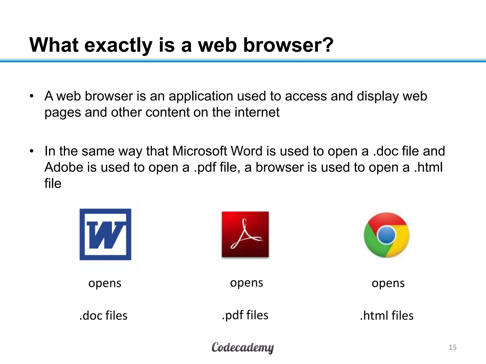 What exactly is a web browser?
• A web browser is an application used to access and display web
pages and other content on the internet
• In the same way that Microsoft Word is used to open a .doc file and
Adobe is used to open a .pdf file, a browser is used to open a .html
file
15
opens
.doc files
opens
.pdf files
opens
.html files
 