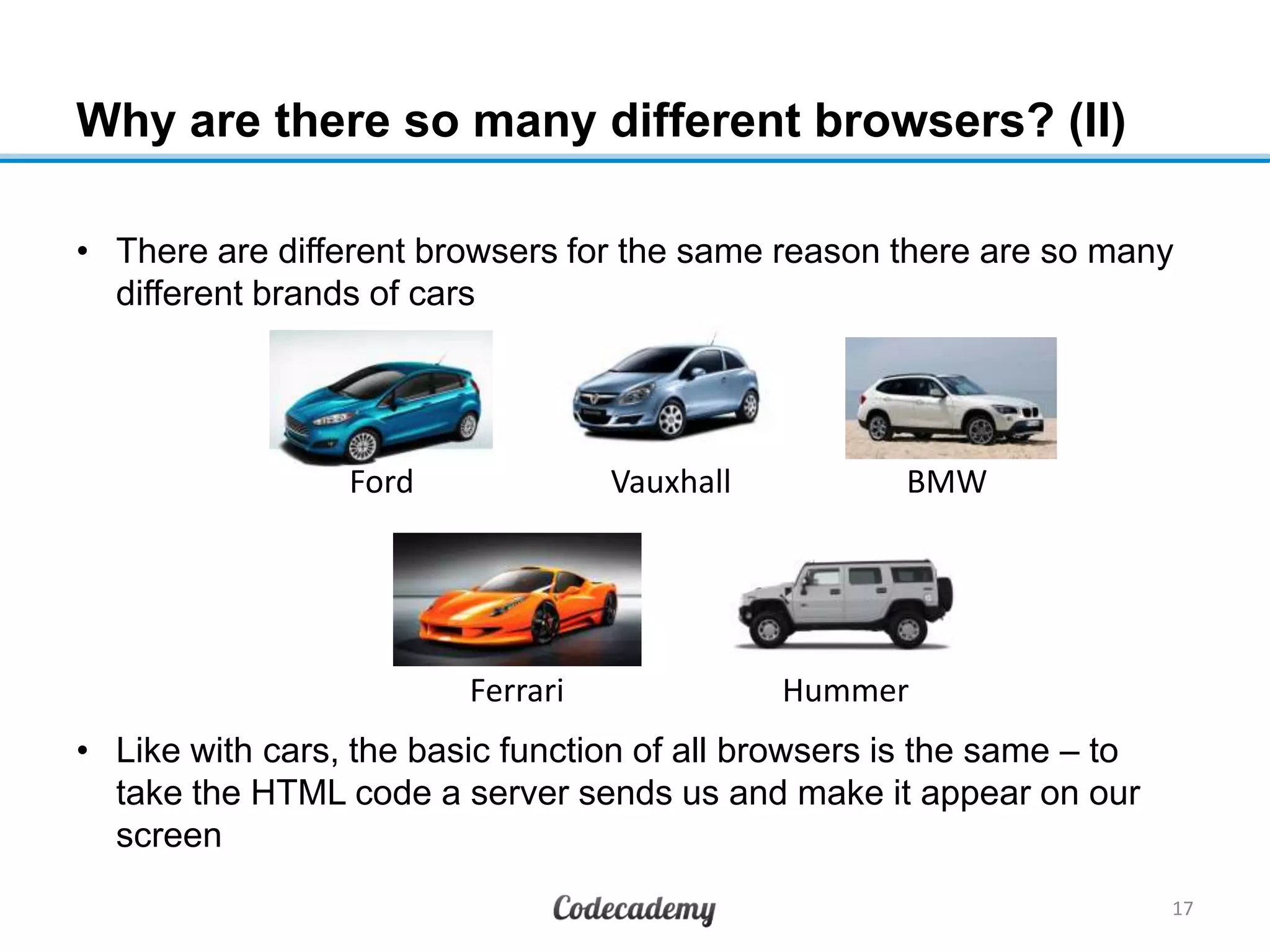 Why are there so many different browsers? (II)
• There are different browsers for the same reason there are so many
different brands of cars
• Like with cars, the basic function of all browsers is the same – to
take the HTML code a server sends us and make it appear on our
screen
17
Ford Vauxhall BMW
Ferrari Hummer
 
