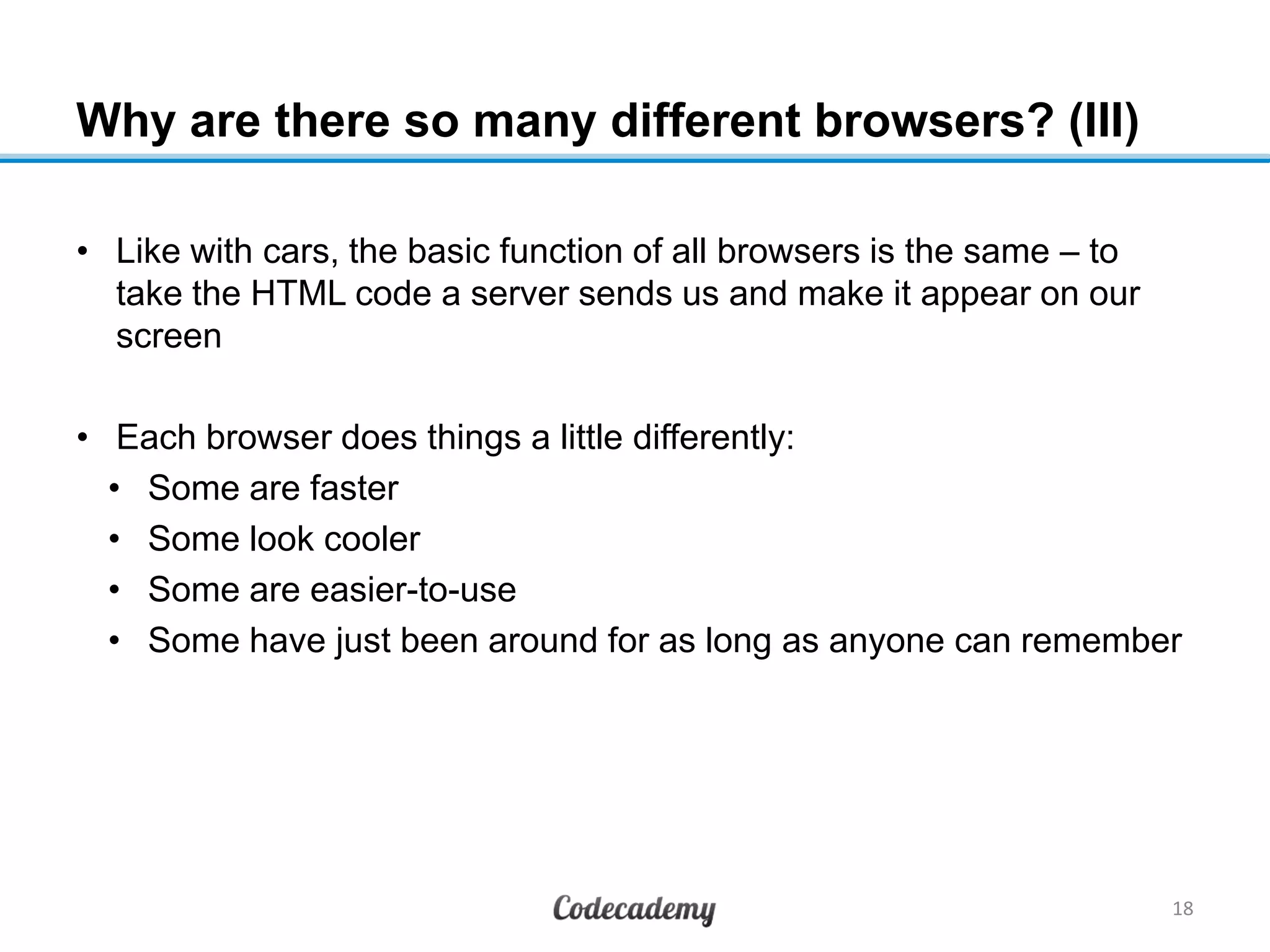 Why are there so many different browsers? (III)
• Like with cars, the basic function of all browsers is the same – to
take the HTML code a server sends us and make it appear on our
screen
• Each browser does things a little differently:
• Some are faster
• Some look cooler
• Some are easier-to-use
• Some have just been around for as long as anyone can remember
18
 