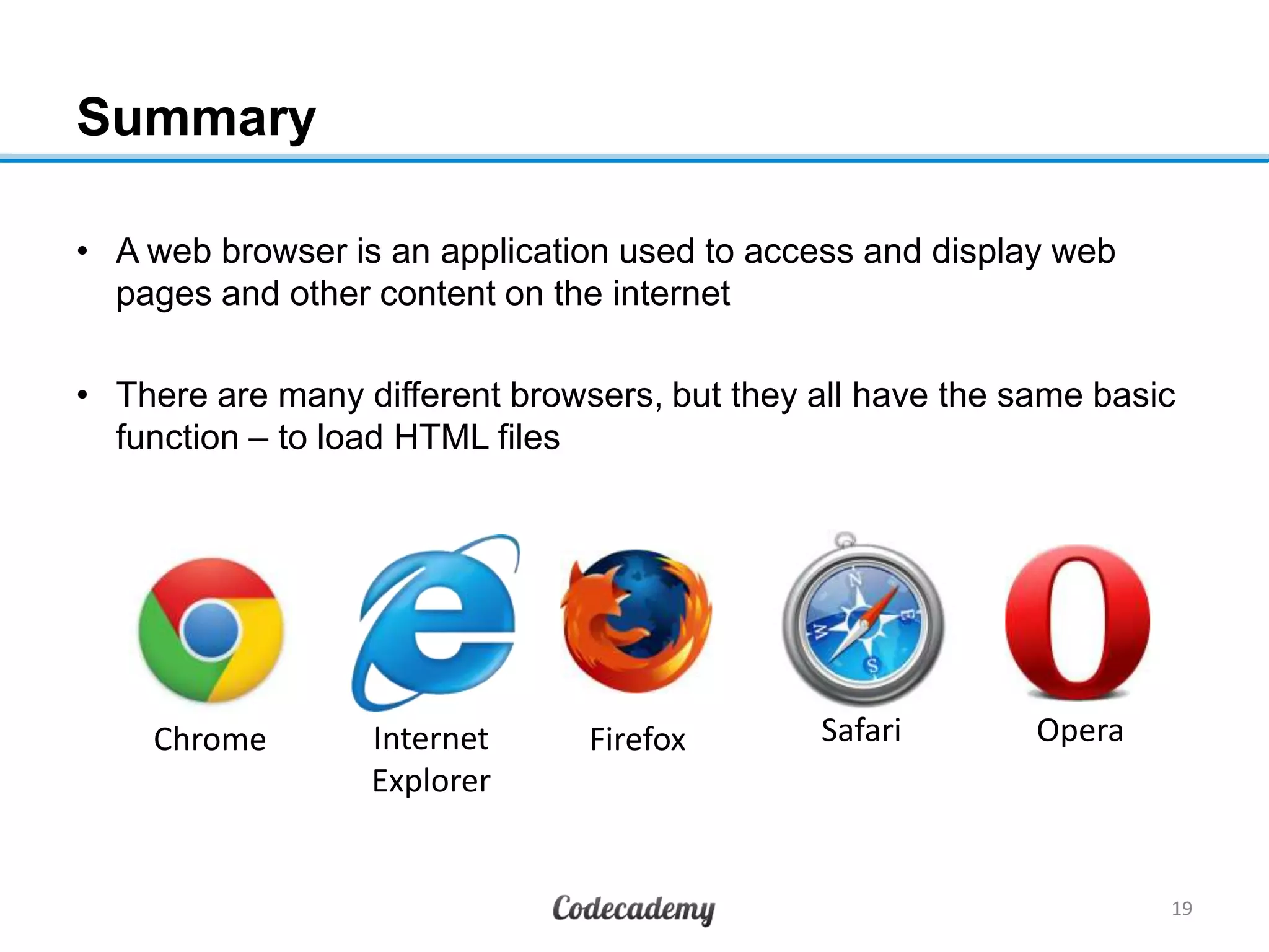 Summary
• A web browser is an application used to access and display web
pages and other content on the internet
• There are many different browsers, but they all have the same basic
function – to load HTML files
19
Chrome Internet
Explorer
Firefox Safari Opera
 