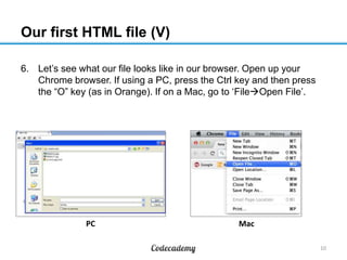 Our first HTML file (V)
6. Let‟s see what our file looks like in our browser. Open up your
Chrome browser. If using a PC, press the Ctrl key and then press
the “O” key (as in Orange). If on a Mac, go to „FileOpen File‟.
10
MacPC
 