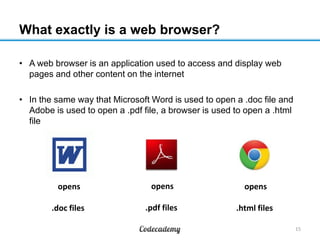 What exactly is a web browser?
• A web browser is an application used to access and display web
pages and other content on the internet
• In the same way that Microsoft Word is used to open a .doc file and
Adobe is used to open a .pdf file, a browser is used to open a .html
file
15
opens
.doc files
opens
.pdf files
opens
.html files
 