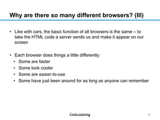 Why are there so many different browsers? (III)
• Like with cars, the basic function of all browsers is the same – to
take the HTML code a server sends us and make it appear on our
screen
• Each browser does things a little differently:
• Some are faster
• Some look cooler
• Some are easier-to-use
• Some have just been around for as long as anyone can remember
18
 