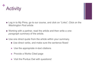 +
    Activity

       Log in to My Pima, go to our course, and click on “Links”; Click on the
        Washington Post article

       Working with a partner, read the article and then write a one-
        paragraph summary of the article.

       Use one direct quote from the article within your summary.
             Use direct verbs, and make sure the sentence flows!

             Use the appropriate in-text citations

             Provide a Works Cited page

             Visit the Purdue Owl with questions!
 