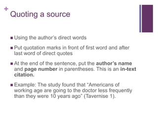 +
    Quoting a source

     Using   the author’s direct words
     Put quotation marks in front of first word and after
     last word of direct quotes
     Atthe end of the sentence, put the author’s name
     and page number in parentheses. This is an in-text
     citation.
     Example: The study found that “Americans of
     working age are going to the doctor less frequently
     than they were 10 years ago” (Tavernise 1).
 