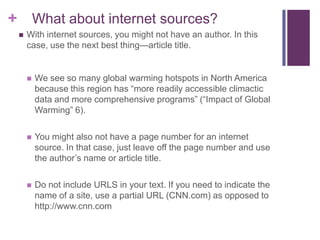 + What about internet sources?
    With internet sources, you might not have an author. In this
     case, use the next best thing—article title.


        We see so many global warming hotspots in North America
         because this region has “more readily accessible climactic
         data and more comprehensive programs” (“Impact of Global
         Warming” 6).

        You might also not have a page number for an internet
         source. In that case, just leave off the page number and use
         the author’s name or article title.

        Do not include URLS in your text. If you need to indicate the
         name of a site, use a partial URL (CNN.com) as opposed to
         http://www.cnn.com
 
