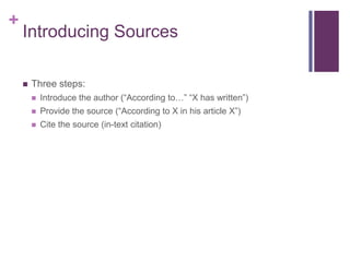 +
    Introducing Sources

       Three steps:
           Introduce the author (“According to…” “X has written”)
           Provide the source (“According to X in his article X”)
           Cite the source (in-text citation)
 