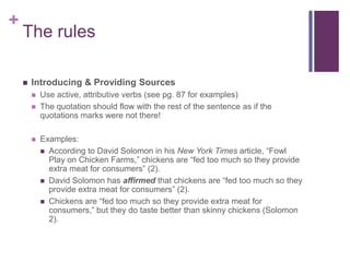 +
    The rules

       Introducing & Providing Sources
           Use active, attributive verbs (see pg. 87 for examples)
           The quotation should flow with the rest of the sentence as if the
            quotations marks were not there!

           Examples:
             According to David Solomon in his New York Times article, “Fowl
              Play on Chicken Farms,” chickens are “fed too much so they provide
              extra meat for consumers” (2).
             David Solomon has affirmed that chickens are “fed too much so they
              provide extra meat for consumers” (2).
             Chickens are “fed too much so they provide extra meat for
              consumers,” but they do taste better than skinny chickens (Solomon
              2).
 