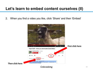Let’s learn to embed content ourselves (II)
2. When you find a video you like, click ‘Share’ and then ‘Embed’
13
First cli...