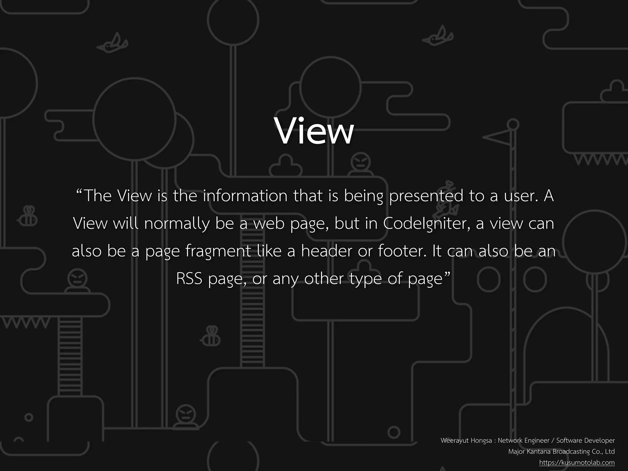Weerayut Hongsa : Network Engineer / Software Developer
Major Kantana Broadcasting Co., Ltd
https://kusumotolab.com
View
“The View is the information that is being presented to a user. A
View will normally be a web page, but in CodeIgniter, a view can
also be a page fragment like a header or footer. It can also be an
RSS page, or any other type of page”
 
