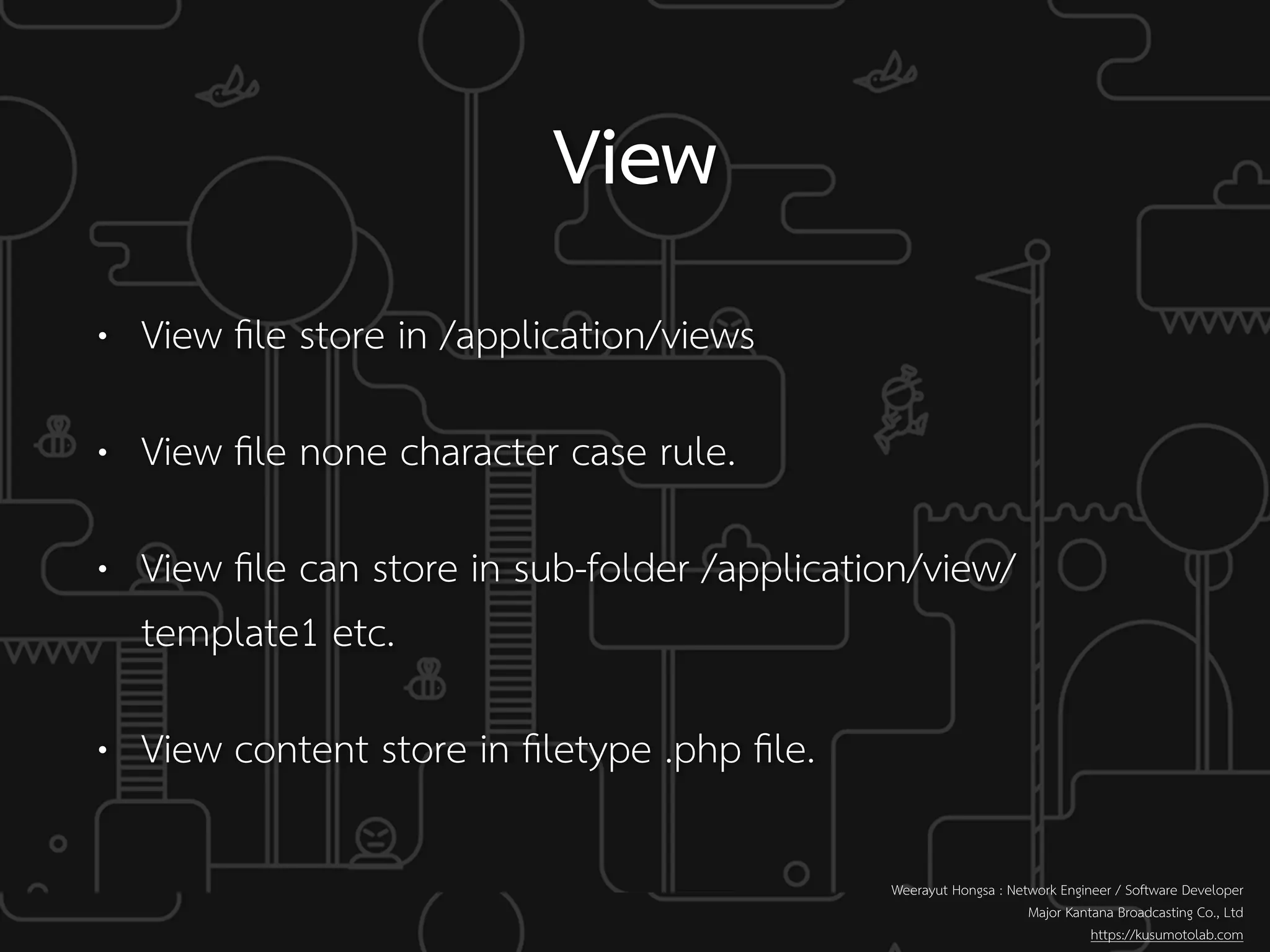 • View ﬁle store in /application/views
• View ﬁle none character case rule.
• View ﬁle can store in sub-folder /application/view/
template1 etc.
• View content store in ﬁletype .php ﬁle.
View
Weerayut Hongsa : Network Engineer / Software Developer
Major Kantana Broadcasting Co., Ltd
https://kusumotolab.com
 