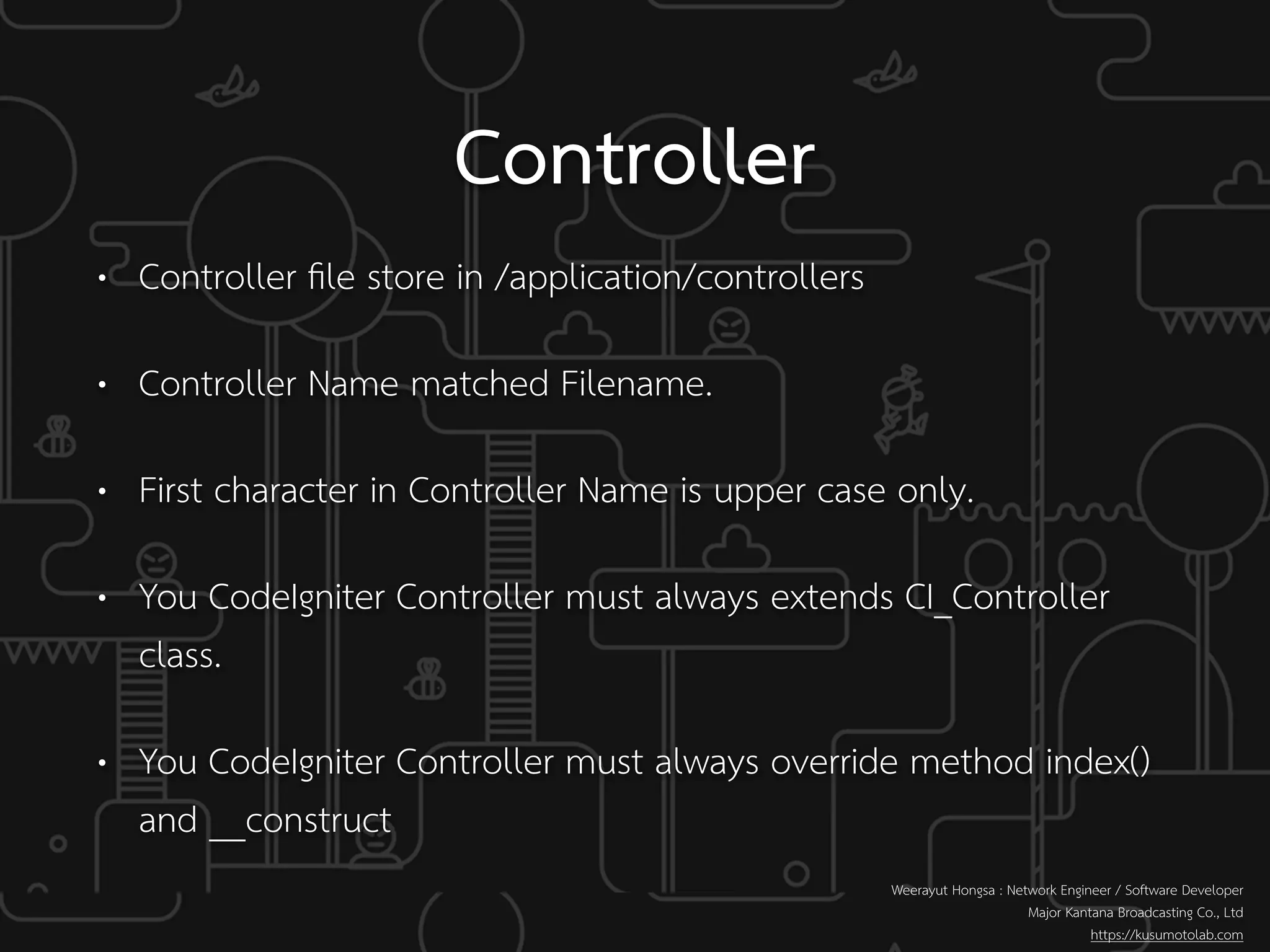 Controller
• Controller ﬁle store in /application/controllers
• Controller Name matched Filename.
• First character in Controller Name is upper case only.
• You CodeIgniter Controller must always extends CI_Controller
class.
• You CodeIgniter Controller must always override method index()
and __construct
Weerayut Hongsa : Network Engineer / Software Developer
Major Kantana Broadcasting Co., Ltd
https://kusumotolab.com
 