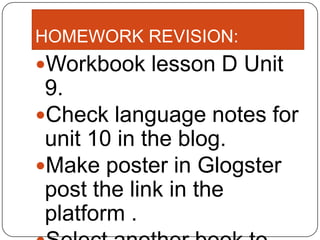 HOMEWORK REVISION:
Workbook lesson D Unit
 9.
Check language notes for
 unit 10 in the blog.
Make poster in Glogster
 post the link in the
 platform .
 