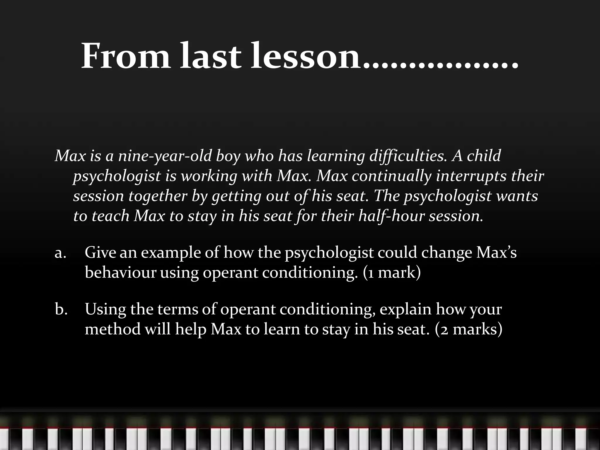 From last lesson……………..
Max is a nine-year-old boy who has learning difficulties. A child
psychologist is working with Max. Max continually interrupts their
session together by getting out of his seat. The psychologist wants
to teach Max to stay in his seat for their half-hour session.
a. Give an example of how the psychologist could change Max’s
behaviour using operant conditioning. (1 mark)
b. Using the terms of operant conditioning, explain how your
method will help Max to learn to stay in his seat. (2 marks)