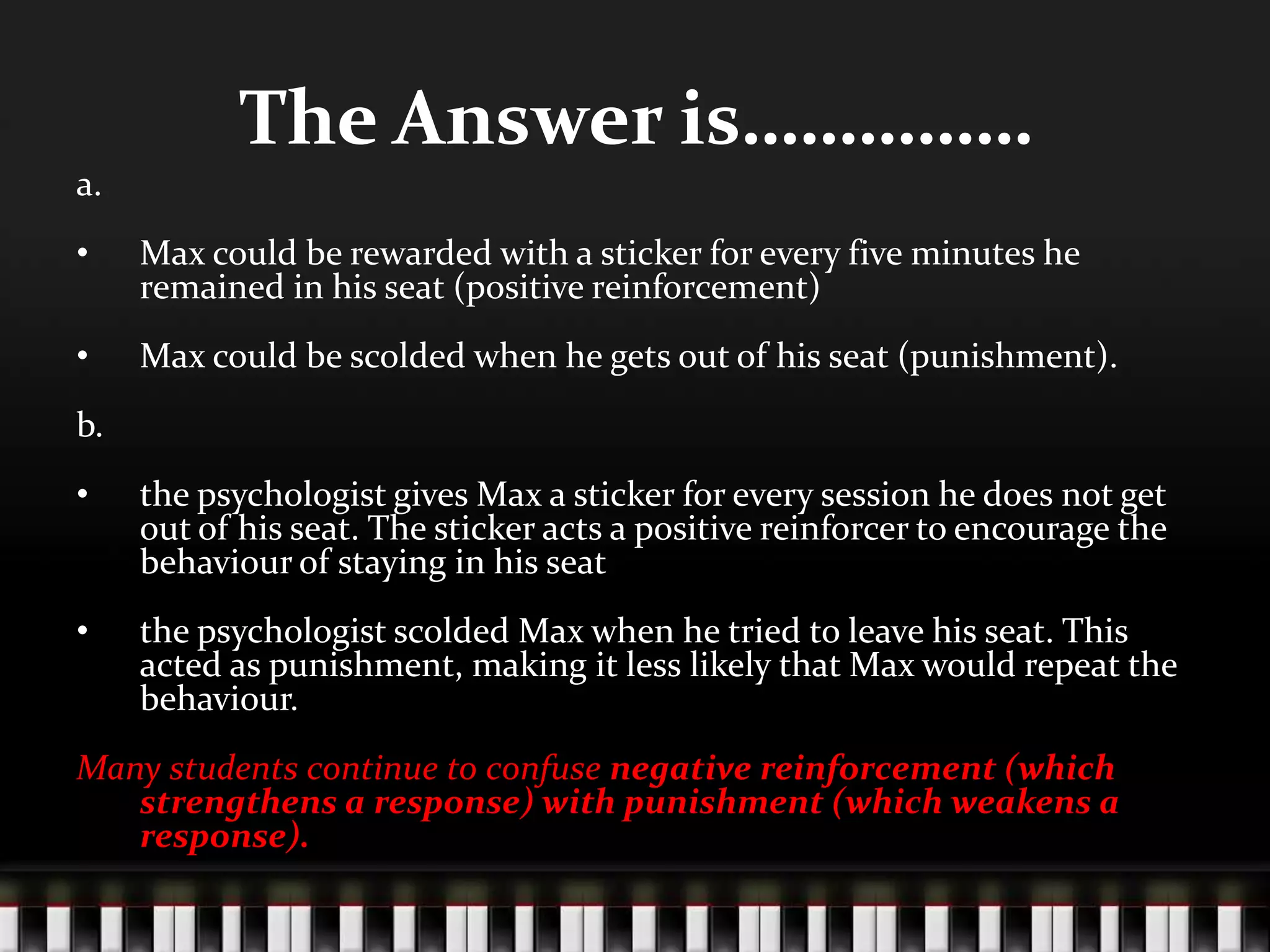 The Answer is……………
a.
• Max could be rewarded with a sticker for every five minutes he
remained in his seat (positive reinforcement)
• Max could be scolded when he gets out of his seat (punishment).
b.
• the psychologist gives Max a sticker for every session he does not get
out of his seat. The sticker acts a positive reinforcer to encourage the
behaviour of staying in his seat
• the psychologist scolded Max when he tried to leave his seat. This
acted as punishment, making it less likely that Max would repeat the
behaviour.
Many students continue to confuse negative reinforcement (which
strengthens a response) with punishment (which weakens a
response).