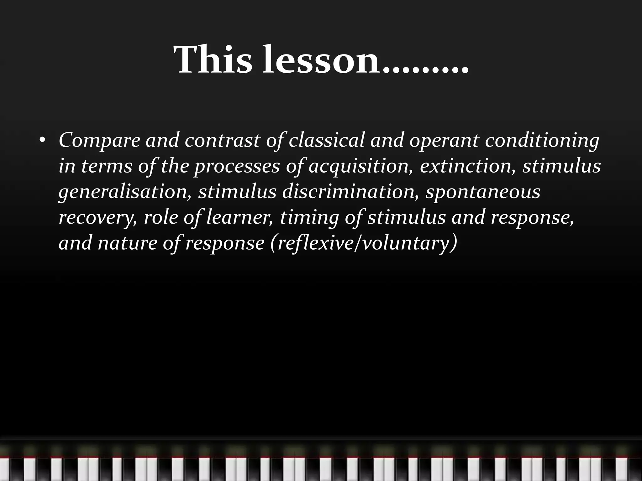 This lesson………
• Compare and contrast of classical and operant conditioning
in terms of the processes of acquisition, extinction, stimulus
generalisation, stimulus discrimination, spontaneous
recovery, role of learner, timing of stimulus and response,
and nature of response (reflexive/voluntary)