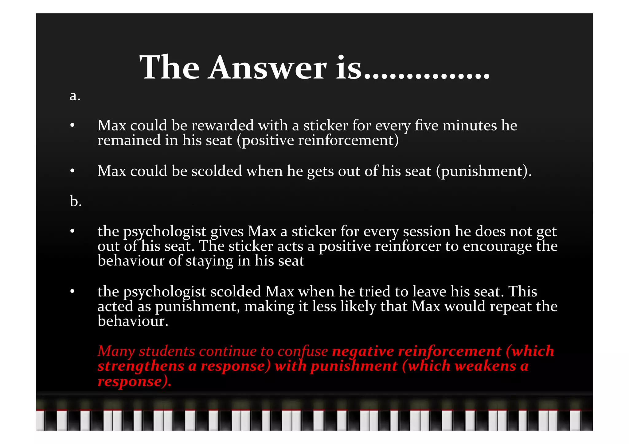 The	
  Answer	
  is……………	
  
a.	
  
•        Max	
  could	
  be	
  rewarded	
  with	
  a	
  sticker	
  for	
  every	
  ﬁve	
  minutes	
  he	
  
         remained	
  in	
  his	
  seat	
  (positive	
  reinforcement)	
  	
  
•        Max	
  could	
  be	
  scolded	
  when	
  he	
  gets	
  out	
  of	
  his	
  seat	
  (punishment).	
  
b.	
  
•        the	
  psychologist	
  gives	
  Max	
  a	
  sticker	
  for	
  every	
  session	
  he	
  does	
  not	
  get	
  
         out	
  of	
  his	
  seat.	
  The	
  sticker	
  acts	
  a	
  positive	
  reinforcer	
  to	
  encourage	
  the	
  
         behaviour	
  of	
  staying	
  in	
  his	
  seat	
  
•        the	
  psychologist	
  scolded	
  Max	
  when	
  he	
  tried	
  to	
  leave	
  his	
  seat.	
  This	
  
         acted	
  as	
  punishment,	
  making	
  it	
  less	
  likely	
  that	
  Max	
  would	
  repeat	
  the	
  
         behaviour.	
  
         	
  Many	
  students	
  continue	
  to	
  confuse	
  negative	
  reinforcement	
  (which	
  
             strengthens	
  a	
  response)	
  with	
  punishment	
  (which	
  weakens	
  a	
  
             response).	
  
 
