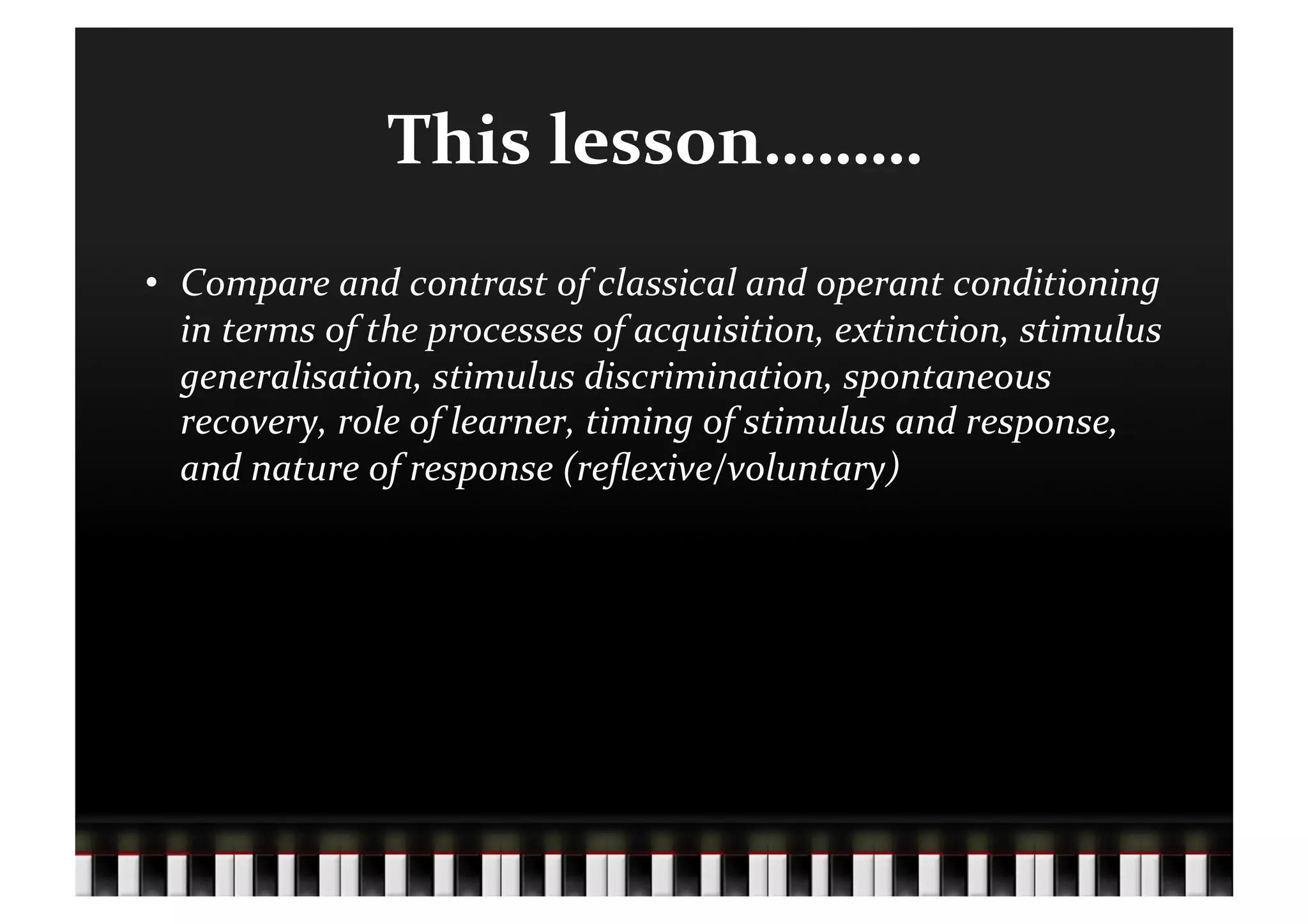 This	
  lesson………	
  
•  Compare	
  and	
  contrast	
  of	
  classical	
  and	
  operant	
  conditioning	
  
   in	
  terms	
  of	
  the	
  processes	
  of	
  acquisition,	
  extinction,	
  stimulus	
  
   generalisation,	
  stimulus	
  discrimination,	
  spontaneous	
  
   recovery,	
  role	
  of	
  learner,	
  timing	
  of	
  stimulus	
  and	
  response,	
  
   and	
  nature	
  of	
  response	
  (reﬂexive/voluntary)	
  
 