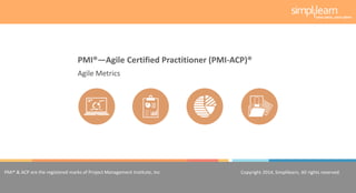 Copyright 2014, Simplilearn, All rights reserved.1
PMI® & ACP are the registered marks of Project Management Institute, Inc. Copyright 2014, Simplilearn, All rights reserved.
Agile Metrics
PMI®—Agile Certified Practitioner (PMI-ACP)®
 