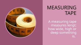 MEASURING
TAPE
A measuring tape
measures lengt:
how wide, high or
deep something
is.
 