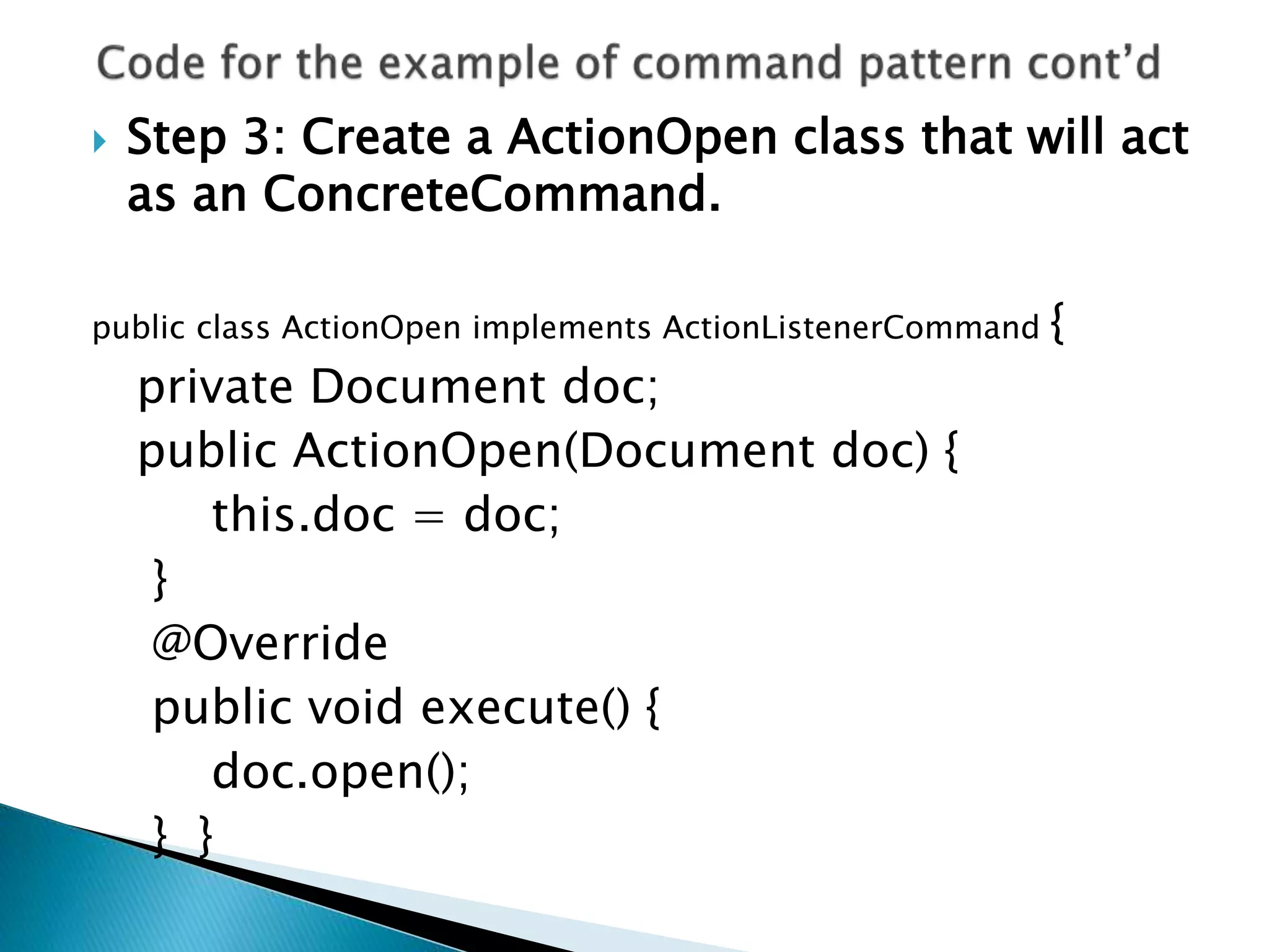  Step 3: Create a ActionOpen class that will act
as an ConcreteCommand.
public class ActionOpen implements ActionListenerCommand {
private Document doc;
public ActionOpen(Document doc) {
this.doc = doc;
}
@Override
public void execute() {
doc.open();
} }
 