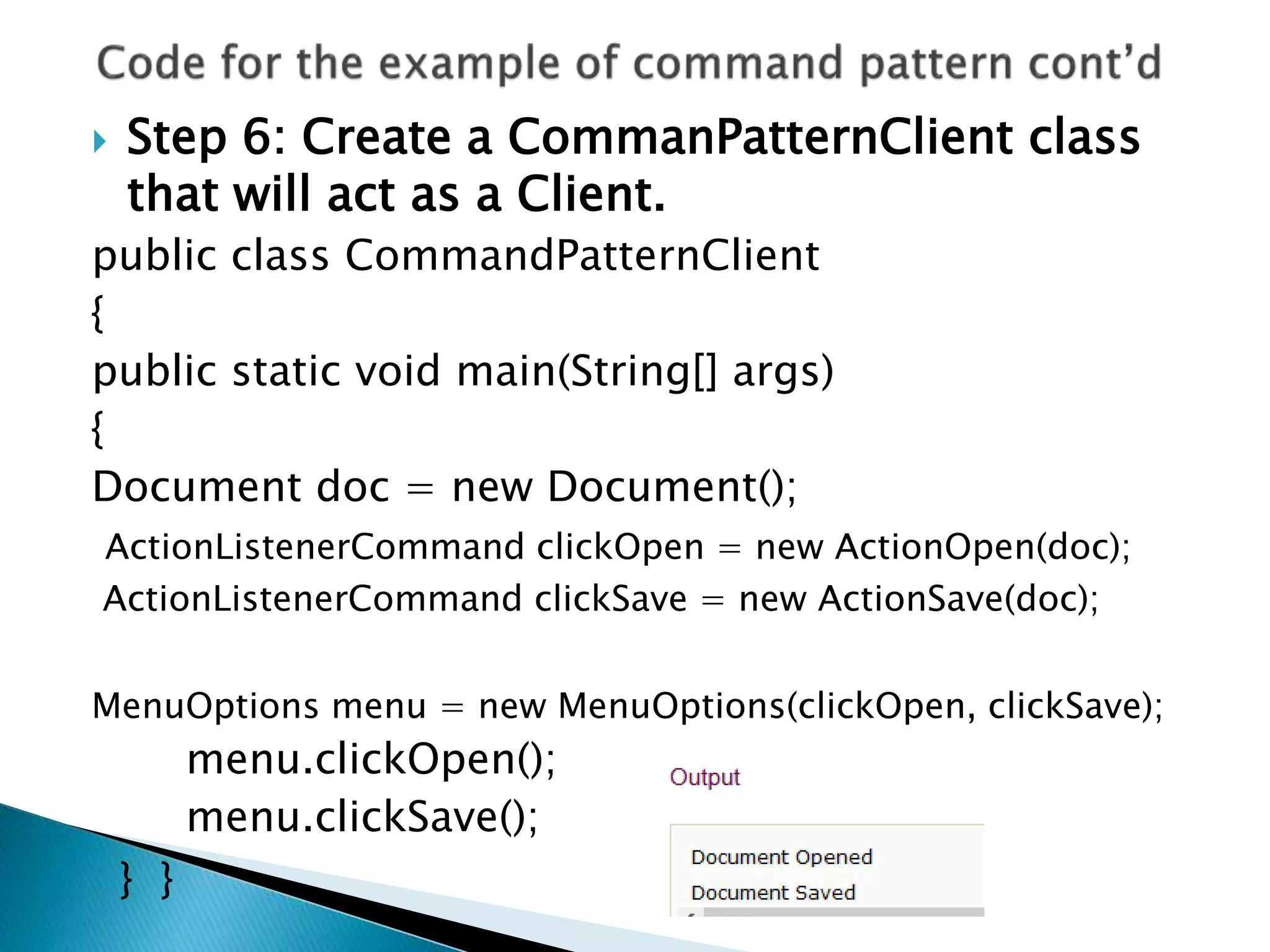  Step 6: Create a CommanPatternClient class
that will act as a Client.
public class CommandPatternClient
{
public static void main(String[] args)
{
Document doc = new Document();
ActionListenerCommand clickOpen = new ActionOpen(doc);
ActionListenerCommand clickSave = new ActionSave(doc);
MenuOptions menu = new MenuOptions(clickOpen, clickSave);
menu.clickOpen();
menu.clickSave();
} }
 