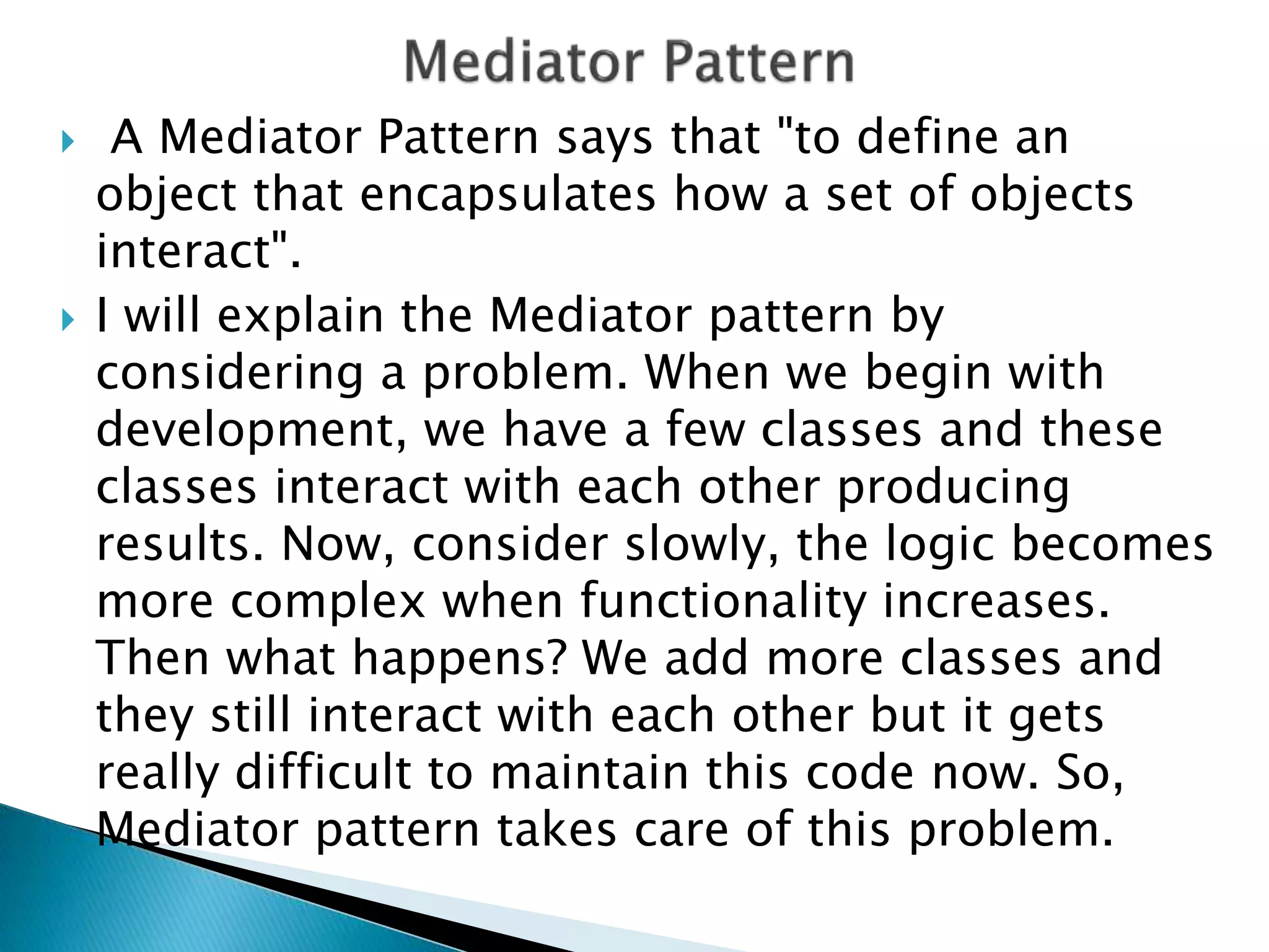  A Mediator Pattern says that "to define an
object that encapsulates how a set of objects
interact".
 I will explain the Mediator pattern by
considering a problem. When we begin with
development, we have a few classes and these
classes interact with each other producing
results. Now, consider slowly, the logic becomes
more complex when functionality increases.
Then what happens? We add more classes and
they still interact with each other but it gets
really difficult to maintain this code now. So,
Mediator pattern takes care of this problem.
 