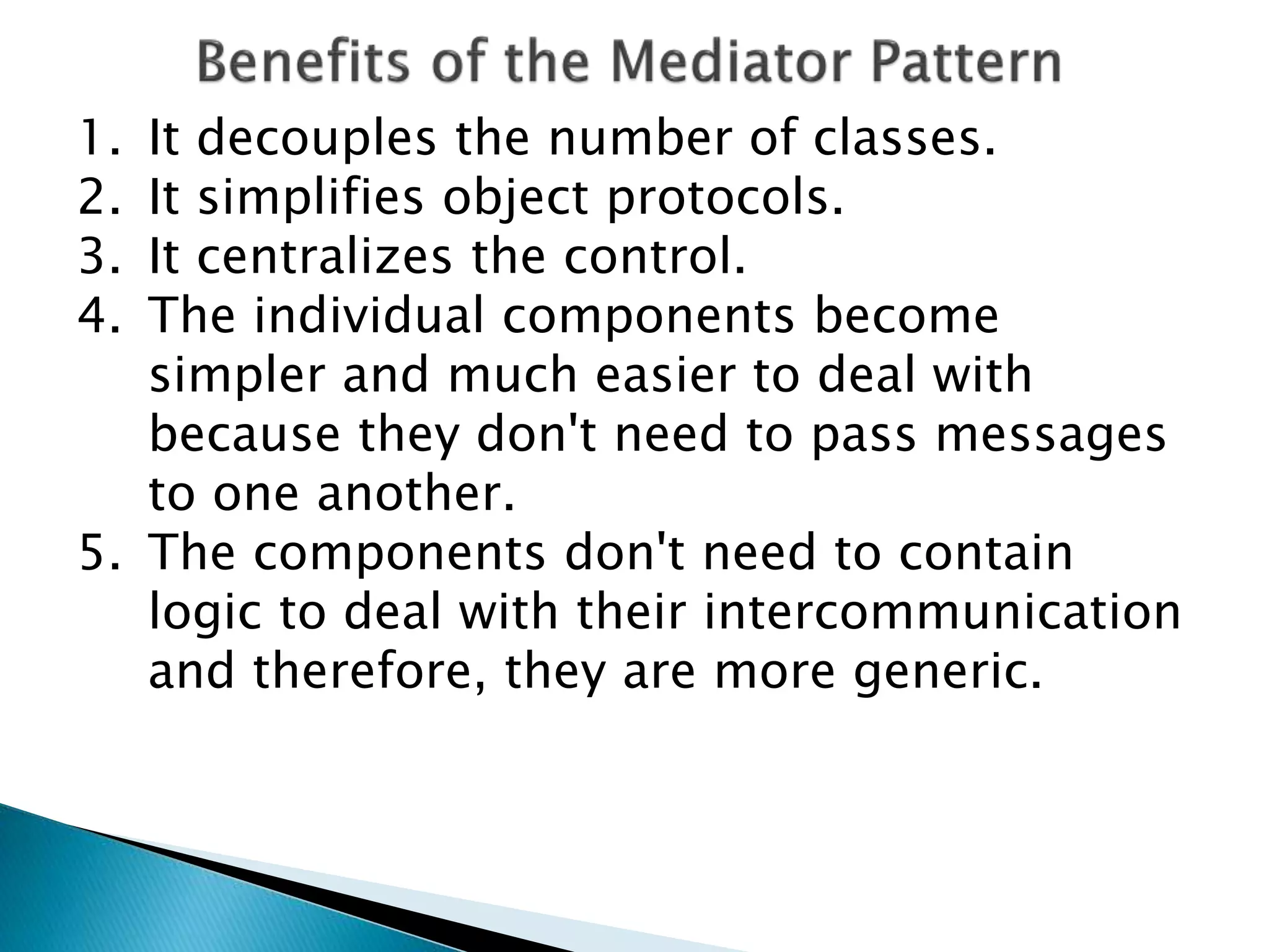1. It decouples the number of classes.
2. It simplifies object protocols.
3. It centralizes the control.
4. The individual components become
simpler and much easier to deal with
because they don't need to pass messages
to one another.
5. The components don't need to contain
logic to deal with their intercommunication
and therefore, they are more generic.
 
