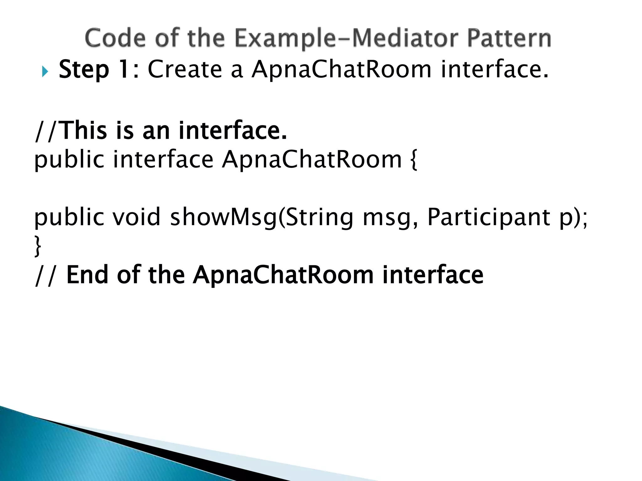  Step 1: Create a ApnaChatRoom interface.
//This is an interface.
public interface ApnaChatRoom {
public void showMsg(String msg, Participant p);
}
// End of the ApnaChatRoom interface
 