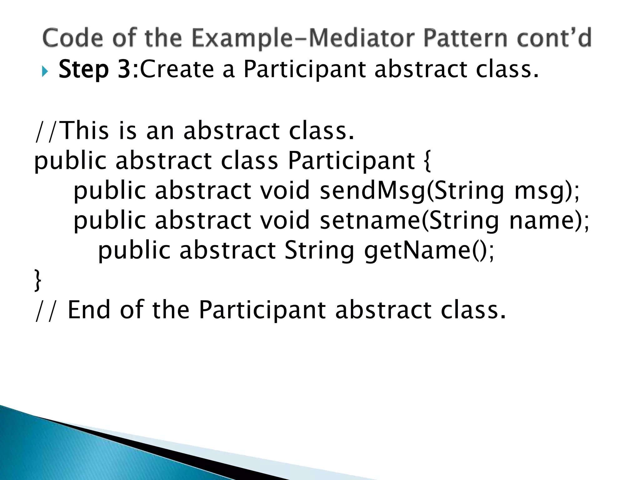  Step 3:Create a Participant abstract class.
//This is an abstract class.
public abstract class Participant {
public abstract void sendMsg(String msg);
public abstract void setname(String name);
public abstract String getName();
}
// End of the Participant abstract class.
 