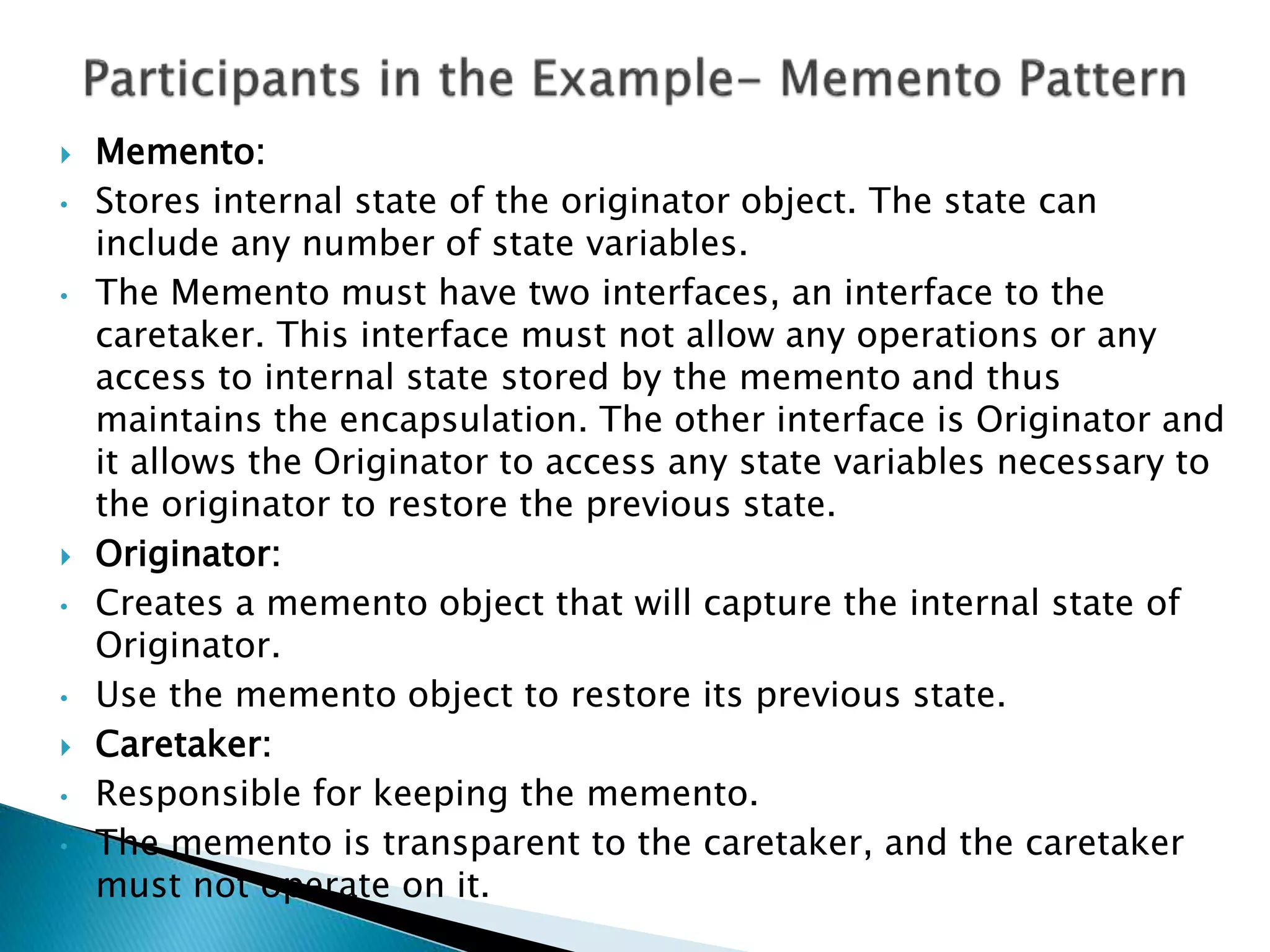  Memento:
• Stores internal state of the originator object. The state can
include any number of state variables.
• The Memento must have two interfaces, an interface to the
caretaker. This interface must not allow any operations or any
access to internal state stored by the memento and thus
maintains the encapsulation. The other interface is Originator and
it allows the Originator to access any state variables necessary to
the originator to restore the previous state.
 Originator:
• Creates a memento object that will capture the internal state of
Originator.
• Use the memento object to restore its previous state.
 Caretaker:
• Responsible for keeping the memento.
• The memento is transparent to the caretaker, and the caretaker
must not operate on it.
 