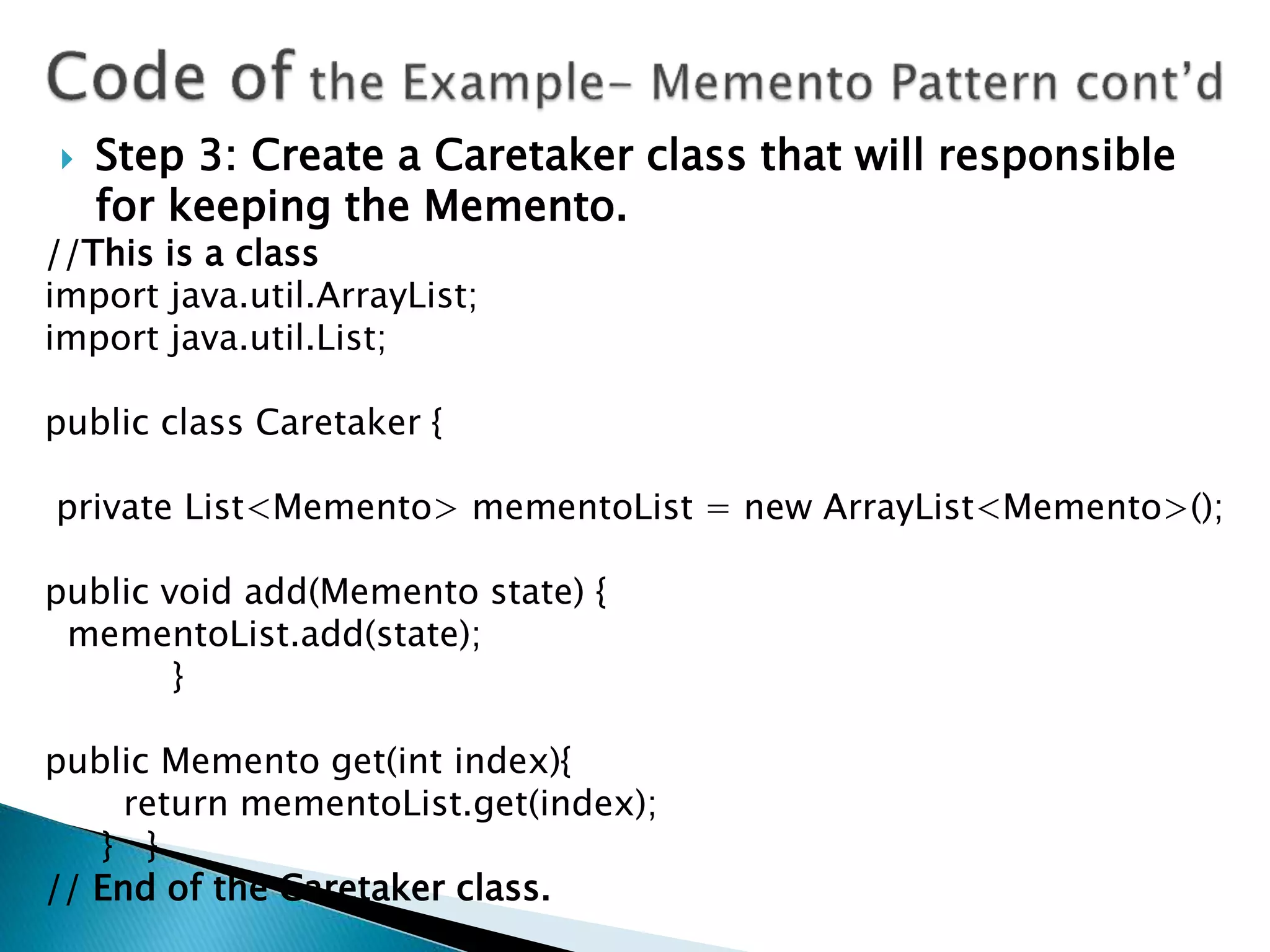  Step 3: Create a Caretaker class that will responsible
for keeping the Memento.
//This is a class
import java.util.ArrayList;
import java.util.List;
public class Caretaker {
private List<Memento> mementoList = new ArrayList<Memento>();
public void add(Memento state) {
mementoList.add(state);
}
public Memento get(int index){
return mementoList.get(index);
} }
// End of the Caretaker class.
 