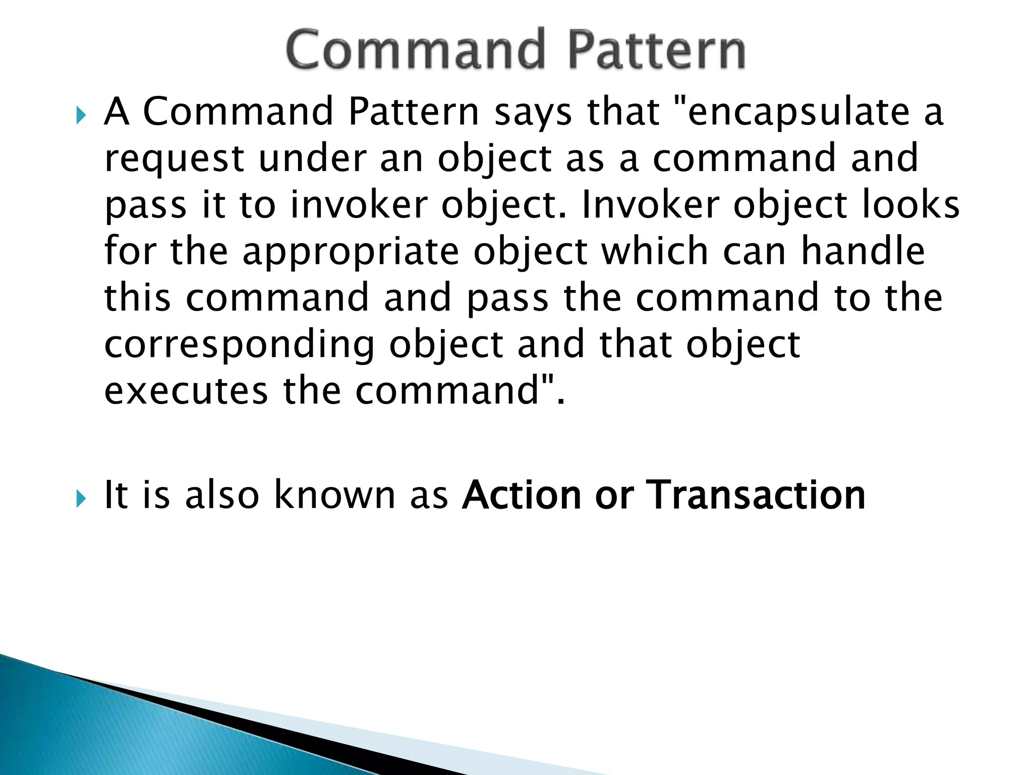  A Command Pattern says that "encapsulate a
request under an object as a command and
pass it to invoker object. Invoker object looks
for the appropriate object which can handle
this command and pass the command to the
corresponding object and that object
executes the command".
 It is also known as Action or Transaction
 
