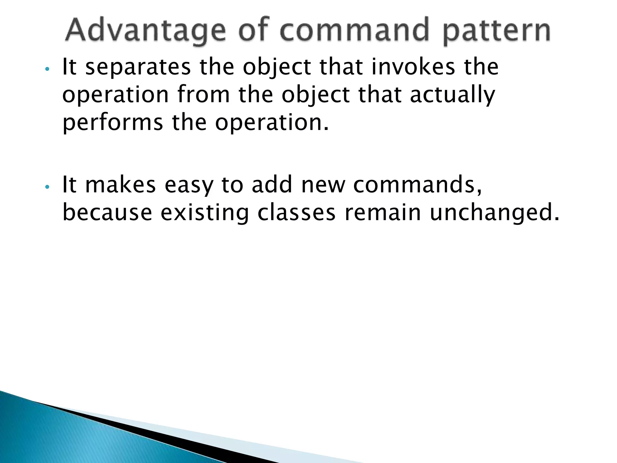 • It separates the object that invokes the
operation from the object that actually
performs the operation.
• It makes easy to add new commands,
because existing classes remain unchanged.
 
