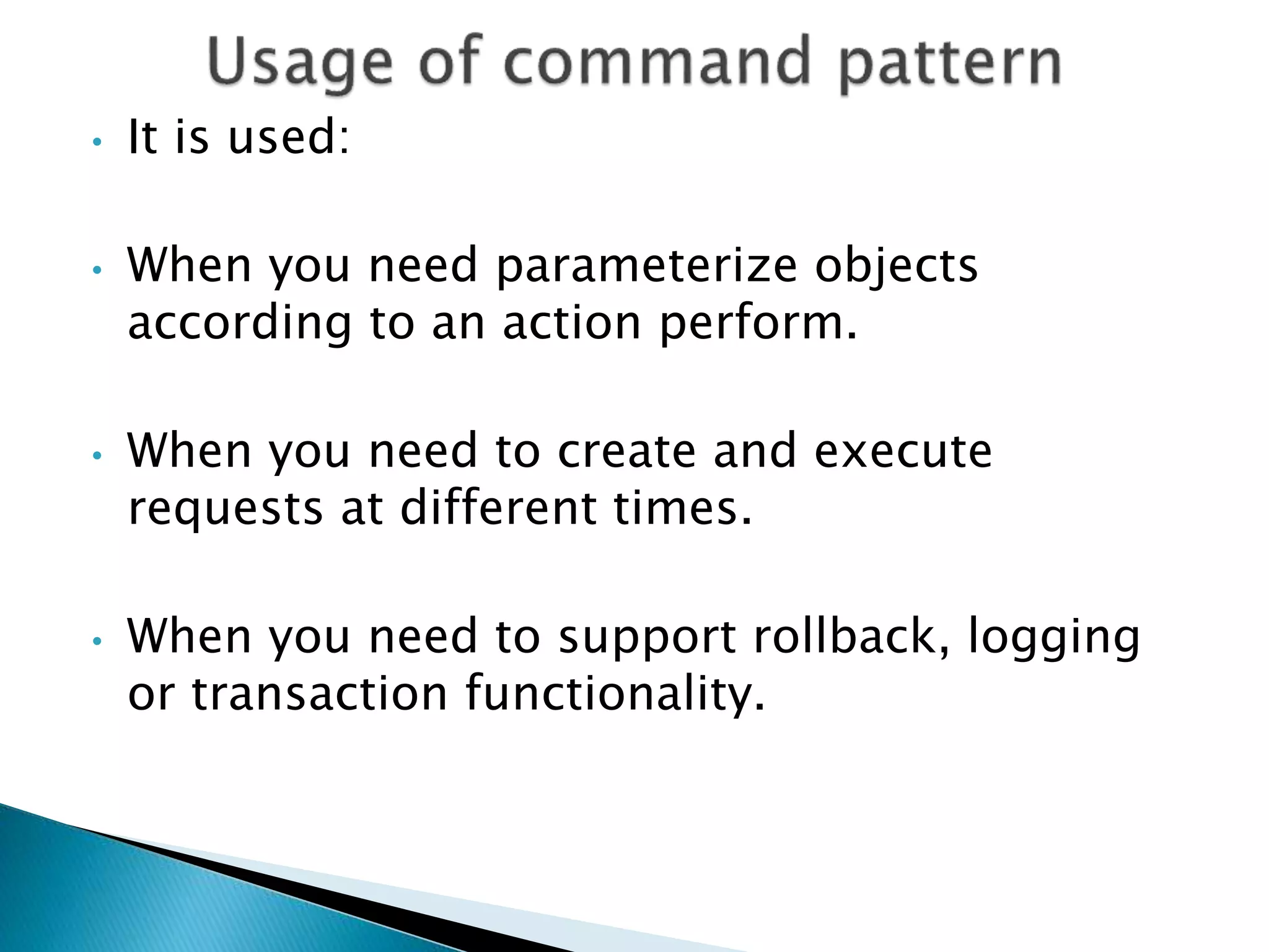 • It is used:
• When you need parameterize objects
according to an action perform.
• When you need to create and execute
requests at different times.
• When you need to support rollback, logging
or transaction functionality.
 