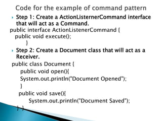  Step 1: Create a ActionListernerCommand interface
that will act as a Command.
public interface ActionListenerCommand {
public void execute();
}
 Step 2: Create a Document class that will act as a
Receiver.
public class Document {
public void open(){
System.out.println("Document Opened");
}
public void save(){
System.out.println("Document Saved");
} }
 