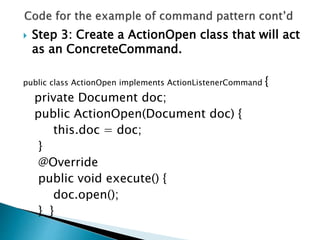  Step 3: Create a ActionOpen class that will act
as an ConcreteCommand.
public class ActionOpen implements ActionListenerCommand {
private Document doc;
public ActionOpen(Document doc) {
this.doc = doc;
}
@Override
public void execute() {
doc.open();
} }
 