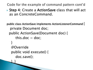  Step 4: Create a ActionSave class that will act
as an ConcreteCommand.
public class ActionSave implements ActionListenerCommand {
private Document doc;
public ActionSave(Document doc) {
this.doc = doc;
}
@Override
public void execute() {
doc.save();
} }
 
