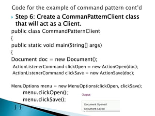  Step 6: Create a CommanPatternClient class
that will act as a Client.
public class CommandPatternClient
{
public static void main(String[] args)
{
Document doc = new Document();
ActionListenerCommand clickOpen = new ActionOpen(doc);
ActionListenerCommand clickSave = new ActionSave(doc);
MenuOptions menu = new MenuOptions(clickOpen, clickSave);
menu.clickOpen();
menu.clickSave();
} }
 