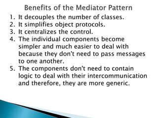 1. It decouples the number of classes.
2. It simplifies object protocols.
3. It centralizes the control.
4. The individual components become
simpler and much easier to deal with
because they don't need to pass messages
to one another.
5. The components don't need to contain
logic to deal with their intercommunication
and therefore, they are more generic.
 