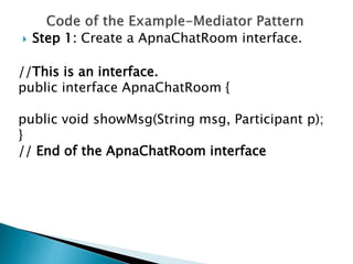  Step 1: Create a ApnaChatRoom interface.
//This is an interface.
public interface ApnaChatRoom {
public void showMsg(String msg, Participant p);
}
// End of the ApnaChatRoom interface
 
