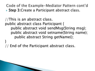  Step 3:Create a Participant abstract class.
//This is an abstract class.
public abstract class Participant {
public abstract void sendMsg(String msg);
public abstract void setname(String name);
public abstract String getName();
}
// End of the Participant abstract class.
 