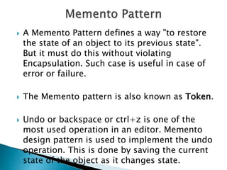  A Memento Pattern defines a way "to restore
the state of an object to its previous state".
But it must do this without violating
Encapsulation. Such case is useful in case of
error or failure.
 The Memento pattern is also known as Token.
 Undo or backspace or ctrl+z is one of the
most used operation in an editor. Memento
design pattern is used to implement the undo
operation. This is done by saving the current
state of the object as it changes state.
 