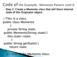  Step 2: Create a Memento class that will Store internal
state of the Originator object.
//This is a class.
public class Memento
{
private String state;
public Memento(String state) {
this.state=state;
}
public String getState() {
return state;
}
}// End of the Memento class.
 