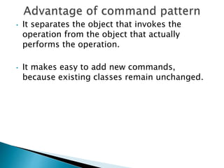 • It separates the object that invokes the
operation from the object that actually
performs the operation.
• It makes easy to add new commands,
because existing classes remain unchanged.
 