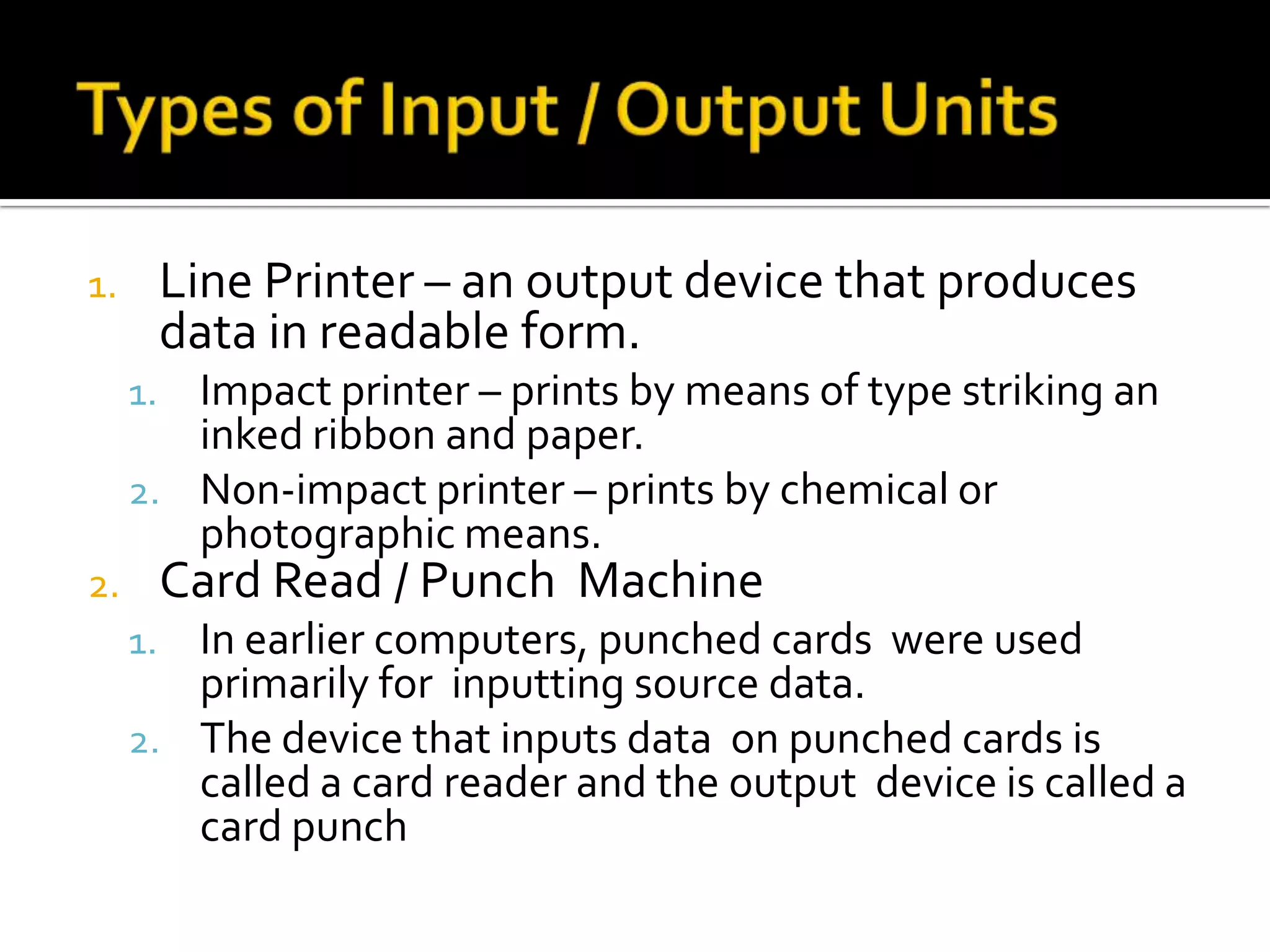 Types of Input / Output UnitsLine Printer – an output device that produces data in readable form.Impact printer – prints by means of type striking an inked ribbon and paper.Non-impact printer – prints by chemical or photographic means.Card Read / Punch  MachineIn earlier computers, punched cards  were used primarily for  inputting source data.The device that inputs data  on punched cards is called a card reader and the output  device is called a card punch 