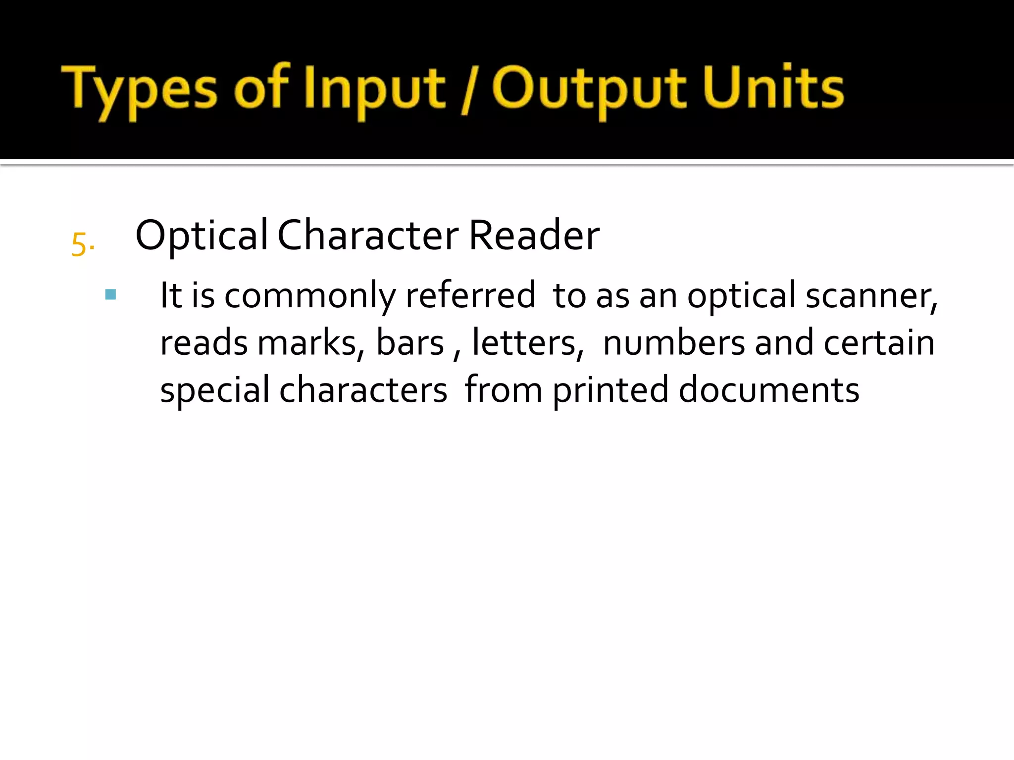 It provides output froma computer by punching  output information  unto the same medium.Magnetic Ink ReaderIt is a specialized  input device  that can read checks and other paper documents  that have been imprinted  with magnetic ink in a special font.Types of Input / Output Units Optical Character ReaderIt is commonly referred  to as an optical scanner, reads marks, bars , letters,  numbers and certain special characters  from printed documents Storage DevicesMagnetic Tape Units The most popular  sequential storage mediumOne of the most common file types for storing high-volume data  that is processed in a batch mode and is used for both  output and input  of data.Magnetic Disk UnitsThe most popular  random-access storage mediumFirst Type: the disks are fixedSecond Type :  the disk can be removed  in the form of a disk packThird type : accommodates the small floppy disk